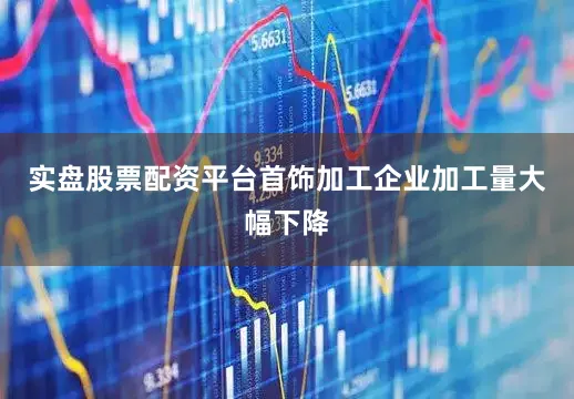 实盘股票配资平台首饰加工企业加工量大幅下降