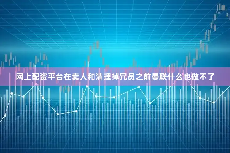 网上配资平台在卖人和清理掉冗员之前曼联什么也做不了