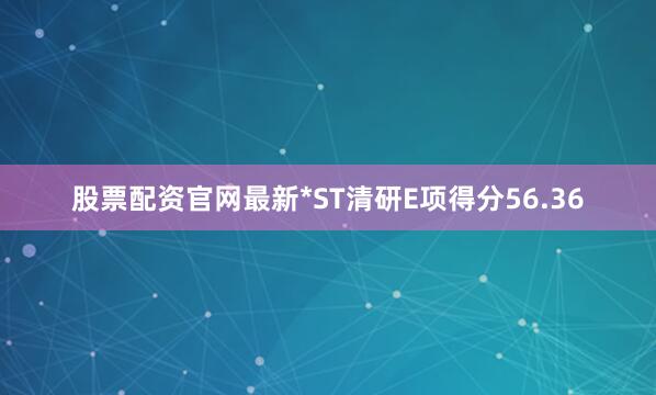 股票配资官网最新*ST清研E项得分56.36