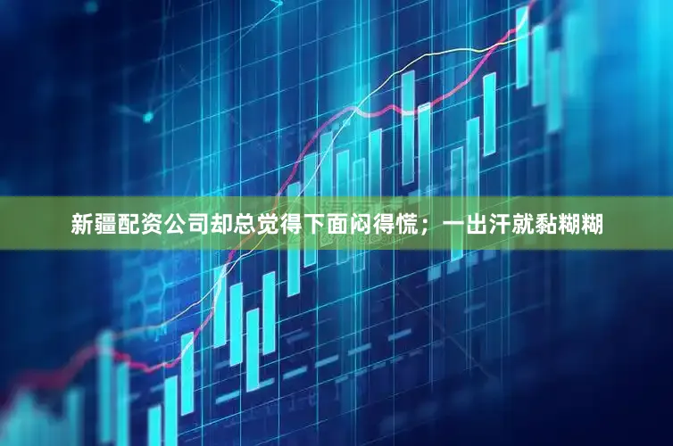 新疆配资公司却总觉得下面闷得慌；一出汗就黏糊糊