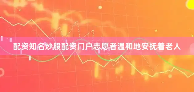配资知名炒股配资门户志愿者温和地安抚着老人