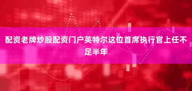 配资老牌炒股配资门户英特尔这位首席执行官上任不足半年