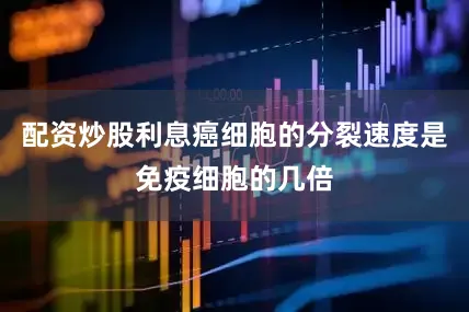 配资炒股利息癌细胞的分裂速度是免疫细胞的几倍